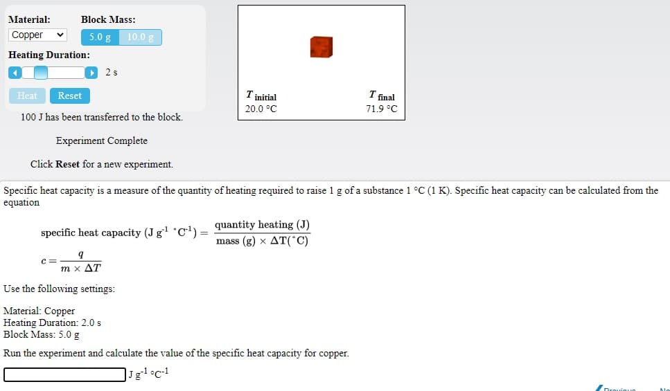 Material:
Block Mass:
Copper
5.0 g
10.0 g
Heating Duration:
2 s
Heat
Reset
T initial
T final
20.0 °C
71.9 °C
100 J has been transferred to the block.
Experiment Complete
Click Reset for a new experiment.
Specific heat capacity is a measure of the quantity of heating required to raise 1 g of a substance 1 °C (1 K). Specific heat capacity can be calculated from the
equation
specific heat capacity (J g *C!) = quantity heating (J)
mass (g) x AT(°C)
c =
m x AT
Use the following settings:
Material: Copper
Heating Duration: 2.0 s
Block Mass: 5.0 g
Run the experiment and calculate the value of the specific heat capacity for copper.
Drouioun
