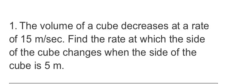 1. The volume of a cube decreases at a rate
of 15 m/sec. Find the rate at which the side
of the cube changes when the side of the
cube is 5 m.
