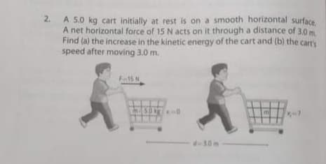 2.
A 5.0 kg cart initially at rest is on a smooth horizontal surface
A net horizontal force of 15 N acts on it through a distance of 3.0 m
Find (a) the increase in the kinetic energy of the cart and (b) the cart'y
speed after moving 3.0 m.
F15 N
d-30m
