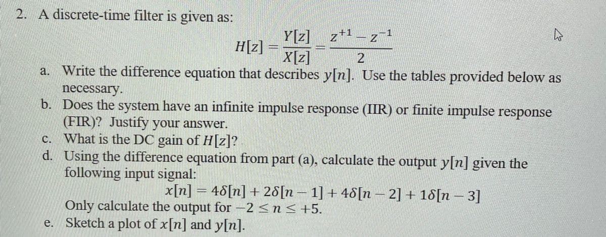 2. A discrete-time filter is given as:
Y[z]
z¹-z-¹
z+1
Z
H[z]=
X[z]
2
a. Write the difference equation that describes y[n]. Use the tables provided below as
necessary.
b. Does the system have an infinite impulse response (IIR) or finite impulse response
(FIR)? Justify your answer.
What is the DC gain of H[z]?
Using the difference equation from part (a), calculate the output y[n] given the
following input signal:
x[n] = 48[n] + 28[n 1] + 48[n-2] + 18[n-3]
c.
d.
DESDE
Only calculate the output for −2 ≤ n ≤ +5.
e. Sketch a plot of x[n] and y[n].
4