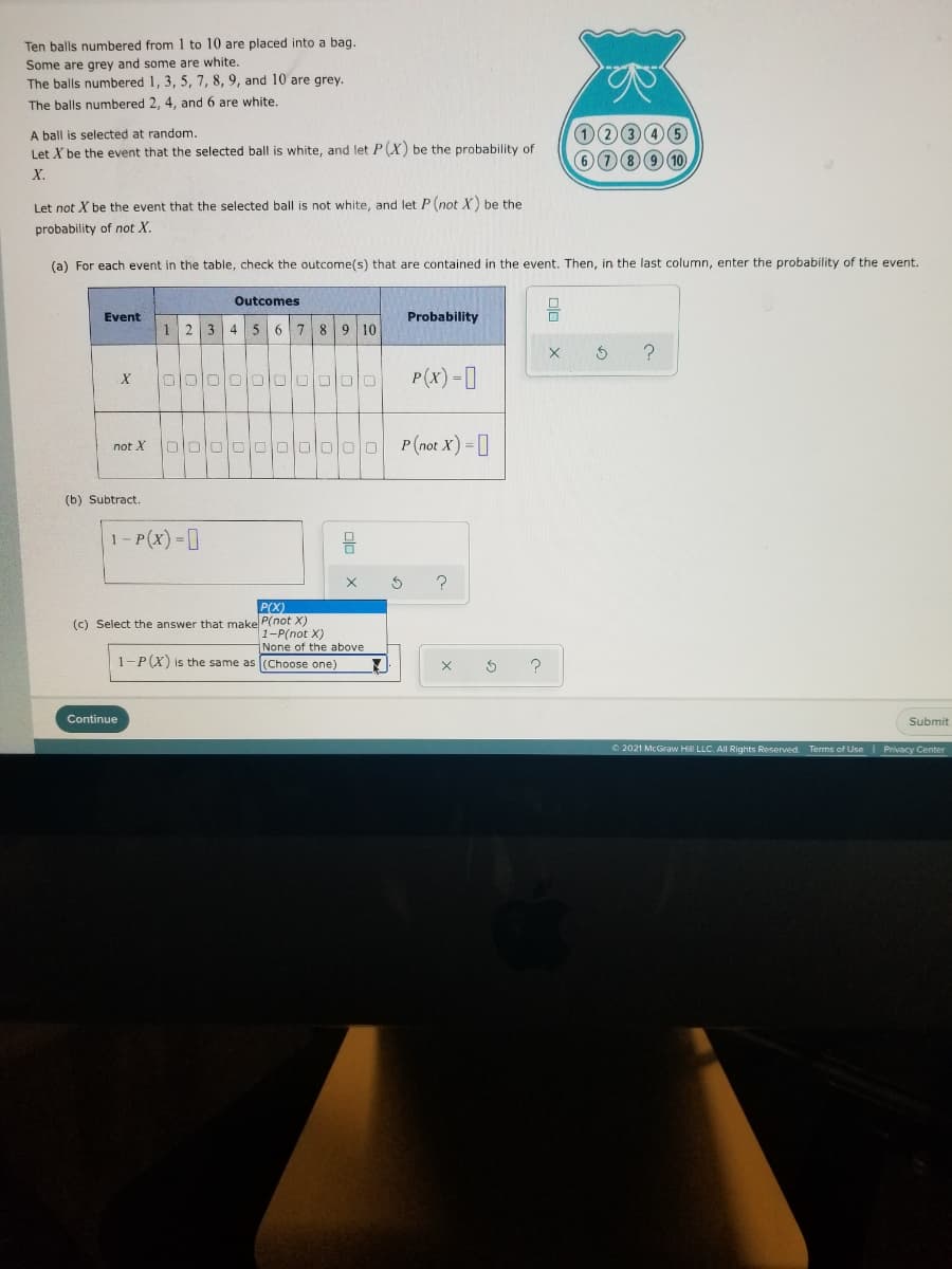 Ten balls numbered from 1 to 10 are placed into a bag.
Some are grey and some are white.
The balls numbered 1, 3, 5, 7, 8, 9, and 10 are grey.
The balls numbered 2, 4, and 6 are white.
12346
6789 10
A ball is selected at random.
Let X be the event that the selected ball is white, and let P(X) be the probability of
X.
Let not X be the event that the selected ball is not white, and let P(not X) be the
probability of not X.
(a) For each event in the table, check the outcome(s) that are contained in the event. Then, in the last column, enter the probability of the event.
Outcomes
Event
Probability
2 3 4
5 6 7 8 9 10
P(x) -0
000
O00000 P(not X) =]
not X
(b) Subtract.
1 - P(x) = ]
P(X)
(c) Select the answer that make P(not X)
1-P(not X)
None of the above
1-P(X) is the same as (Choose one)
Continue
Submit
2021 McGraw Hill LLC. All Rights Reserved. Terms of Use
Privacy Center
