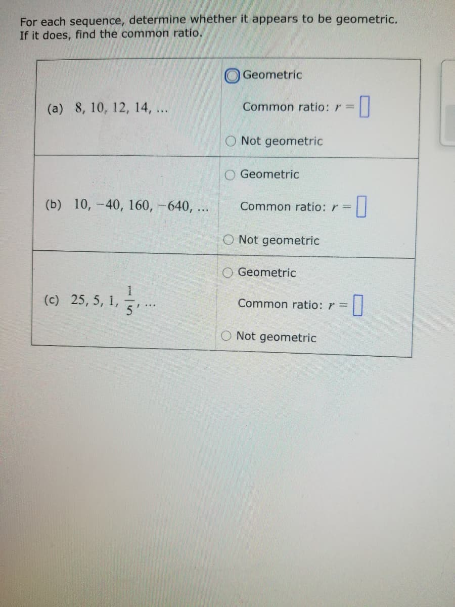 For each sequence, determine whether it appears to be geometric.
If it does, find the common ratio.
Geometric
(a) 8, 10, 12, 14, ...
Common ratio: r =
Not geometric
O Geometric
(b) 10, -40, 160, -640, ..
Common ratio: r =
O Not geometric
O Geometric
(c) 25, 5, 1,
Common ratio: r =
O Not geometric
