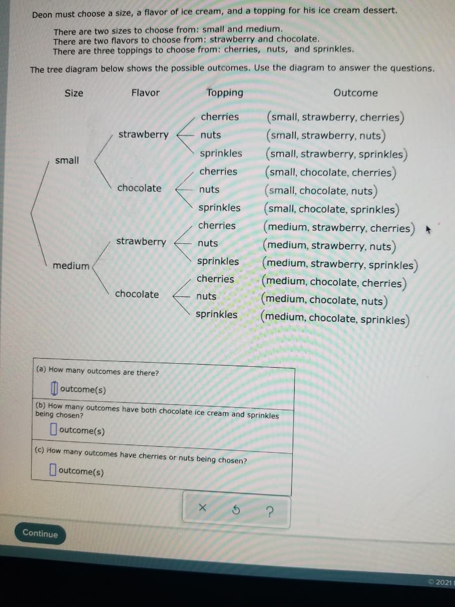 Deon must choose a size, a flavor of ice cream, and a topping for his ice cream dessert.
There are two sizes to choose from: small and medium.
There are two flavors to choose from: strawberry and chocolate.
There are three toppings to choose from: cherries, nuts, and sprinkles.
The tree diagram below shows the possible outcomes. Use the diagram to answer the questions.
Size
Flavor
Topping
Outcome
(small, strawberry, cherries)
(small, strawberry, nuts)
(small, strawberry, sprinkles)
(small, chocolate, cherries)
(small, chocolate, nuts)
(small, chocolate, sprinkles)
medium, strawberry, cherries)
(medium, strawberry, nuts)
(medium, strawberry, sprinkles)
(medium, chocolate, cherries)
(medium, chocolate, nuts)
(medium, chocolate, sprinkles)
cherries
strawberry
nuts
sprinkles
small
cherries
chocolate
nuts
sprinkles
cherries
strawberry
nuts
sprinkles
medium
cherries
chocolate
nuts
sprinkles
(a) How many outcomes are there?
| outcome(s)
(b) How many outcomes have both chocolate ice cream and sprinkles
being chosen?
Joutcome(s)
(c) How many outcomes have cherries or nuts being chosen?
outcome(s)
Continue
O2021 1
