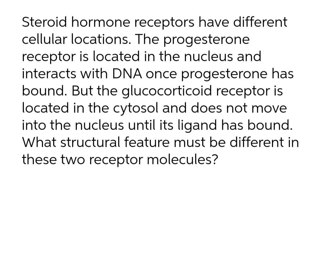 Steroid hormone receptors have different
cellular locations. The progesterone
receptor is located in the nucleus and
interacts with DNA once progesterone has
bound. But the glucocorticoid receptor is
located in the cytosol and does not move
into the nucleus until its ligand has bound.
What structural feature must be different in
these two receptor molecules?
