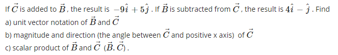 If Č is added to B, the result is -9î + 5ĵ. If B is subtracted from C, the result is 4î – ĵ . Find
a) unit vector notation of Band C
b) magnitude and direction (the angle between C and positive x axis) of C
C) scalar product of B and Č (B. Č).
