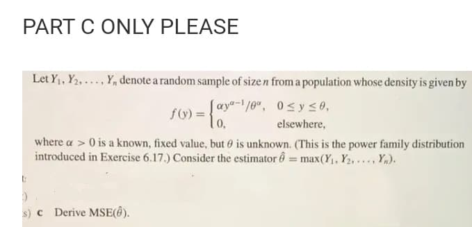 PART C ONLY PLEASE
Let Y1, Y2,..., Y, denote a random sample of size n from a population whose density is given by
[ aya-1/0", 0<y <0,
f(y) = .
0,
elsewhere,
where a > 0 is a known, fixed value, but 0 is unknown. (This is the power family distribution
introduced in Exercise 6.17.) Consider the estimator 6 = max(Y, Y2,..., Y).
s) c Derive MSE(ê).
