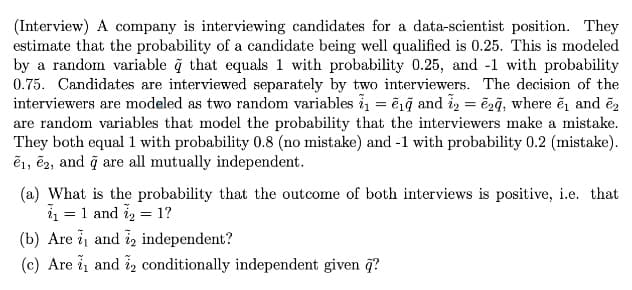 (Interview) A company is interviewing candidates for a data-scientist position. They
estimate that the probability of a candidate being well qualified is 0.25. This is modeled
by a random variable ğ that equals 1 with probability 0.25, and -1 with probability
0.75. Candidates are interviewed separately by two interviewers. The decision of the
interviewers are modeled as two random variables i1 = ērg and i, = ēzğ, where ē, and é,
are random variables that model the probability that the interviewers make a mistake.
They both equal 1 with probability 0.8 (no mistake) and -1 with probability 0.2 (mistake).
ē1, ē2, and q are all mutually independent.
(a) What is the probability that the outcome of both interviews is positive, i.e. that
= 1 and i, = 1?
(b) Are i and iz independent?
(c) Are i and iz conditionally independent given q?
