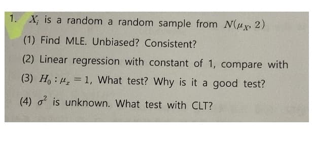 1. X; is a random a random sample from N(Hx, 2)
(1) Find MLE. Unbiased? Consistent?
(2) Linear regression with constant of 1, compare with
(3) Ho : 4 = 1, What test? Why is it a good test?
(4) o is unknown. What test with CLT?
