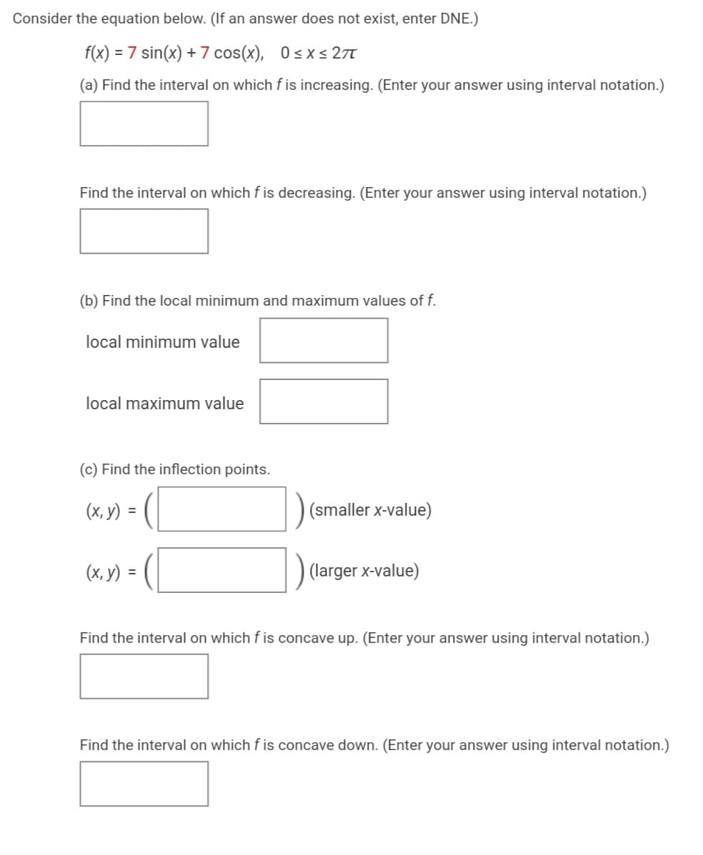 Consider the equation below. (If an answer does not exist, enter DNE.)
f(x) = 7 sin(x) +7 cos(x), 0sxs 27
(a) Find the interval on which fis increasing. (Enter your answer using interval notation.)
Find the interval on which f is decreasing. (Enter your answer using interval notation.)
(b) Find the local minimum and maximum values of f.
local minimum value
local maximum value
(c) Find the inflection points.
(х, у) %3
(smaller x-value)
(х, у) 3D
(larger x-value)
Find the interval on which f is concave up. (Enter your answer using interval notation.)
Find the interval on which f is concave down. (Enter your answer using interval notation.)

