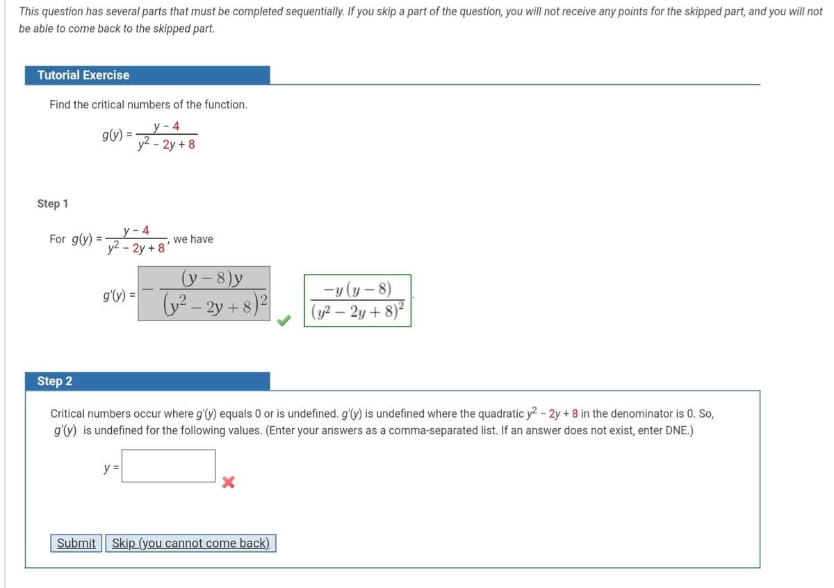 This question has several parts that must be completed sequentially. If you skip a part of the question, you will not receive any points for the skipped part, and you will not
be able to come back to the skipped part.
Tutorial Exercise
Find the critical numbers of the function.
у - 4
g(v):
y2 - 2y + 8
Step 1
у - 4
y2 - 2y + 8
For g(y) =
we have
(y – 8)y
y2 – 2y + 8)²|
-y (y – 8)
(y2 – 2y + 8)²
g'V) =
Step 2
Critical numbers occur where g'(y) equals 0 or is undefined. g'(y) is undefined where the quadratic y2 - 2y + 8 in the denominator is 0. So,
g'y) is undefined for the following values. (Enter your answers as a comma-separated list. If an answer does not exist, enter DNE.)
y =
Submit
Skip (you cannot come back).
