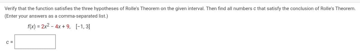 Verify that the function satisfies the three hypotheses of Rolle's Theorem on the given interval. Then find all numbers c that satisfy the conclusion of Rolle's Theorem.
(Enter your answers as a comma-separated list.)
f(x) = 2x2 – 4x + 9, [-1, 3]
C =
