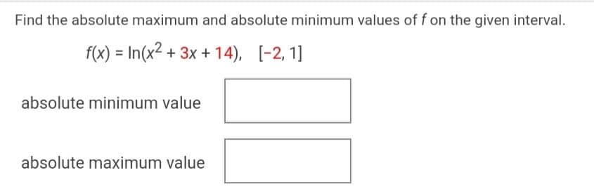 Find the absolute maximum and absolute minimum values of f on the given interval.
f(x) = In(x2 + 3x + 14),
[-2, 1]
absolute minimum value
absolute maximum value
