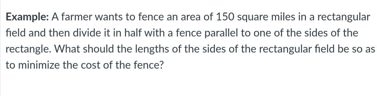 Example: A farmer wants to fence an area of 150 square miles in a rectangular
field and then divide it in half with a fence parallel to one of the sides of the
rectangle. What should the lengths of the sides of the rectangular field be so as
to minimize the cost of the fence?
