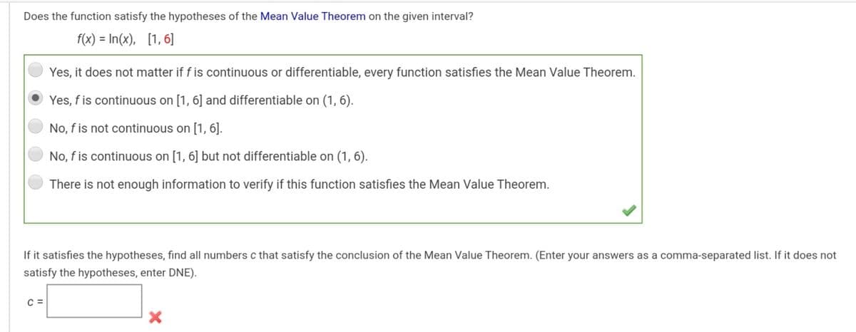 Does the function satisfy the hypotheses of the Mean Value Theorem on the given interval?
f(x) = In(x), [1, 6]
Yes, it does not matter if f is continuous or differentiable, every function satisfies the Mean Value Theorem.
Yes, f is continuous on [1, 6] and differentiable on (1, 6).
No, f is not continuous on [1, 6].
No, f is continuous on [1, 6] but not differentiable on (1, 6).
There is not enough information to verify if this function satisfies the Mean Value Theorem.
If it satisfies the hypotheses, find all numbers c that satisfy the conclusion of the Mean Value Theorem. (Enter your answers as a comma-separated list. If it does not
satisfy the hypotheses, enter DNE).
C =
