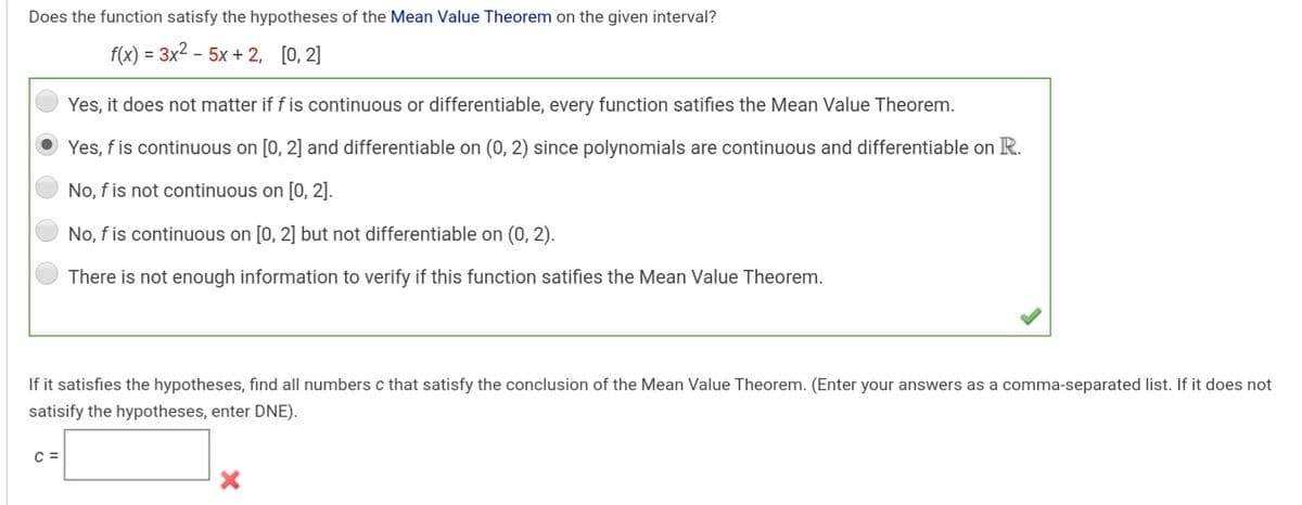 Does the function satisfy the hypotheses of the Mean Value Theorem on the given interval?
f(x) = 3x2 - 5x + 2, [0, 2]
Yes, it does not matter if f is continuous or differentiable, every function satifies the Mean Value Theorem.
Yes, f is continuous on [0, 2] and differentiable on (0, 2) since polynomials are continuous and differentiable on R.
No, f is not continuous on [0, 2].
No, f is continuous on [0, 2] but not differentiable on (0, 2).
There is not enough information to verify if this function satifies the Mean Value Theorem.
If it satisfies the hypotheses, find all numbers c that satisfy the conclusion of the Mean Value Theorem. (Enter your answers as a comma-separated list. If it does not
satisify the hypotheses, enter DNE).
C =
