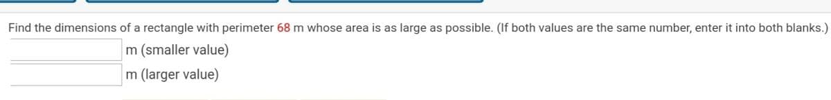 Find the dimensions of a rectangle with perimeter 68 m whose area is as large as possible. (If both values are the same number, enter it into both blanks.)
m (smaller value)
m (larger value)
