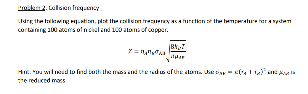 Problem 2: Collision frequency.
Using the following equation, plot the collision frequency as a function of the temperature for a system
containing 100 atoms of nickel and 100 atoms of copper.
8kBT
Z = n‚NgOAB
|THAB
Hint: You will need to find both the mass and the radius of the atoms. Use OAB = T(rA + rg)² and µAB is
the reduced mass.
