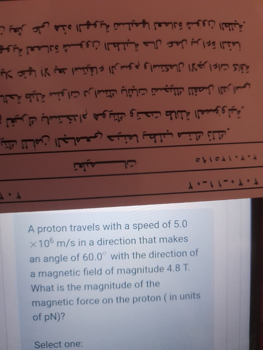 ن يعثر على هذه الهوية تسليمها لعمادة شؤون الطلبة.
بهوية لعمـادة شؤون الطلبة حال عمل براءة الذمة
دیلا عنها إلا بعد استيفاء الرسوم واستكمال الاجراءات كاقة
بالحة طيلة سنوات دراستك باثبات تسجيلك ل لفصل الدراسي
و لغيرك باستخدام هويتك وتحت طائلة المسؤولية.
يتك ل لأمن الجامعي حينما يطلب منك ذلك.
A proton travels with a speed of 5.0
X106 m/s in a direction that makes
an angle of 60.0° with the direction of
a magnetic field of magnitude 4.8 T.
What is the magnitude of the
magnetic force on the proton ( in units
of pN)?
Select one:
