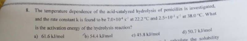 8. The temperature dependence of the acid-catalyzed hydrolysis of penicillin is investigated,
and the rate constant k is found to be 7.0x10+ s' at 22.2 °C and 2.5×10 s¹ at 38.0 °C. What
is the activation energy of the hydrolysis reaction?
a) 61.6 kJ/mol
b) 54.4 kJ/mol
c) 45.8 kJ/mol
d) 50.7 kJ/mol
calculate the solubility