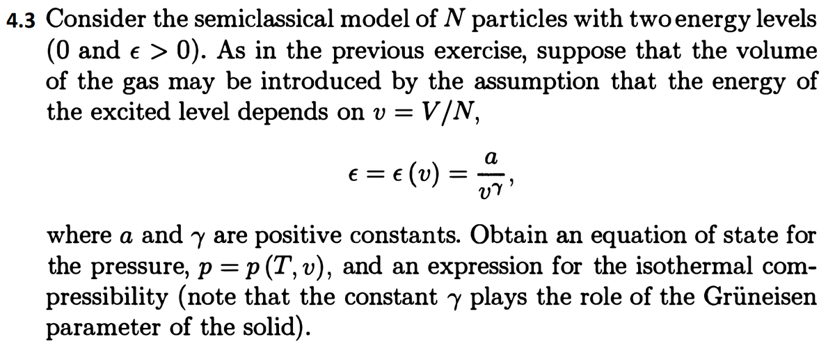 4.3 Consider the semiclassical model of N particles with two energy levels
(0 and e > 0). As in the previous exercise, suppose that the volume
of the gas may be introduced by the assumption that the energy of
the excited level depends on v = V/N,
a
e = e (v) =
where a and y are positive constants. Obtain an equation of state for
the pressure, p = p (T, v), and an expression for the isothermal com-
pressibility (note that the constant y plays the role of the Grüneisen
parameter of the solid).
