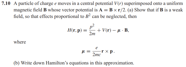 7.10 A particle of charge e moves in a central potential V(r) superimposed onto a uniform
magnetic field B whose vector potential is A = B × r/2. (a) Show that if B is a weak
field, so that effects proportional to B² can be neglected, then
p²
+ Vr)-μ. Β ,
2m
H(r, p) =
where
e
-r ×
2mc
-rxp.
(b) Write down Hamilton's equations in this approximation.
