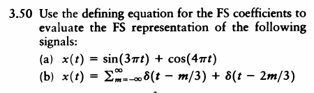 3.50 Use the defining equation for the FS coefficients to
evaluate the FS representation of the following
signals:
(a) x(t) = sin(3t) + cos(4rt)
(b) x(t) = E-- 8(t – m/3) + 8(t – 2m/3)
