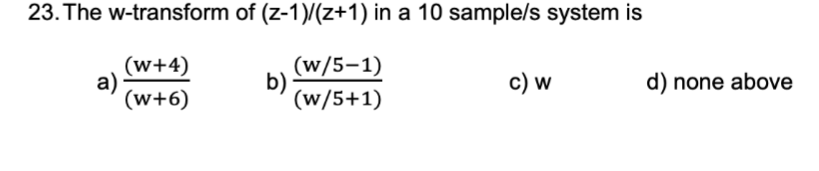 23. The w-transform of (z-1)/(z+1) in a 10 sample/s system is
(w+4)
a)
(w+6)
(w/5-1)
b)
(w/5+1)
c) w
d) none above
