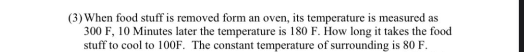 (3) When food stuff is removed form an oven, its temperature is measured as
300 F, 10 Minutes later the temperature is 180 F. How long it takes the food
stuff to cool to 100F. The constant temperature of surrounding is 80 F.
