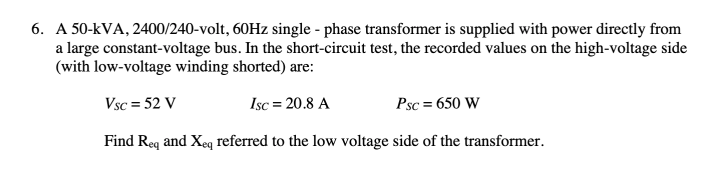 6. A 50-kVA, 2400/240-volt, 60HZ single - phase transformer is supplied with power directly from
a large constant-voltage bus. In the short-circuit test, the recorded values on the high-voltage side
(with low-voltage winding shorted) are:
Vsc = 52 V
Isc = 20.8 A
Psc = 650 W
Find Reg and Xeq referred to the low voltage side of the transformer.
