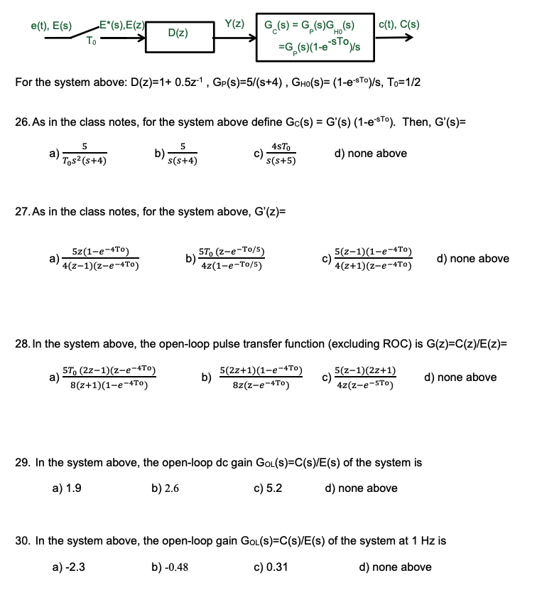 e(t), E(s)
LE*(s),E(z)
Y(z)
G (s) = G,(s)GH(s)
c(t), C(s)
D(z)
To
=G,(s)(1-0STOVS
For the system above: D(z)=1+ 0.5z1, GP(s)=5/(s+4), GHO(S)= (1-e*T0)/s, To=1/2
26. As in the class notes, for the system above define Gc(s) = G'(s) (1-esTO). Then, G'(s)=
a)
Tos?(s+4)
b)
s(s+4)
4sTo
c)
s(s+5)
d) none above
27. As in the class notes, for the system above, G'(z)=
5z(1-e-4To)
a)·
4(z-1)(z-e-4To)
5T, (z-e-To/5)
b)
4z(1-e-To/5)
5(z-1)(1-e-4To)
4(z+1)(z-e-4To)
d) none above
28. In the system above, the open-loop pulse transfer function (excluding ROC) is G(z)=C(z)/E(z)=
57, (2z-1)(z-e-4TO)
a)
8(z+1)(1-e-4To)
5(2z+1)(1-e-4To)
b)
8z(z-e-4To)
5(z-1)(2z+1)
c)
4z(z-e-STo)
d) none above
29. In the system above, the open-loop dc gain GOL(s)=C(s)/E(s) of the system is
a) 1.9
b) 2.6
c) 5.2
d) none above
30. In the system above, the open-loop gain GOL(s)=C(s)/E(s) of the system at 1 Hz is
a) -2.3
b) -0.48
c) 0.31
d) none above
