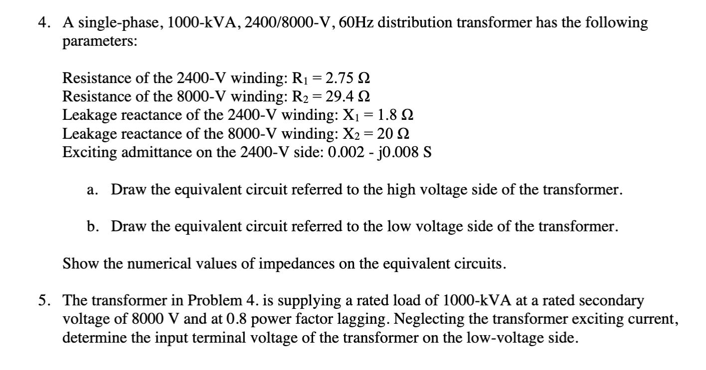 4. A single-phase, 1000-kVA, 2400/8000-V, 60HZ distribution transformer has the following
parameters:
Resistance of the 2400-V winding: R1 = 2.75 2
Resistance of the 8000-V winding: R2 = 29.4 2
Leakage reactance of the 2400-V winding: X1= 1.8 Q
Leakage reactance of the 8000-V winding: X2 = 20 2
Exciting admittance on the 2400-V side: 0.002 - j0.008 S
%3|
Draw the equivalent circuit referred to the high voltage side of the transformer.
a.
b. Draw the equivalent circuit referred to the low voltage side of the transformer.
Show the numerical values of impedances on the equivalent circuits.
5. The transformer in Problem 4. is supplying a rated load of 1000-kVA at a rated secondary
voltage of 8000 V and at 0.8 power factor lagging. Neglecting the transformer exciting current,
determine the input terminal voltage of the transformer on the low-voltage side.
