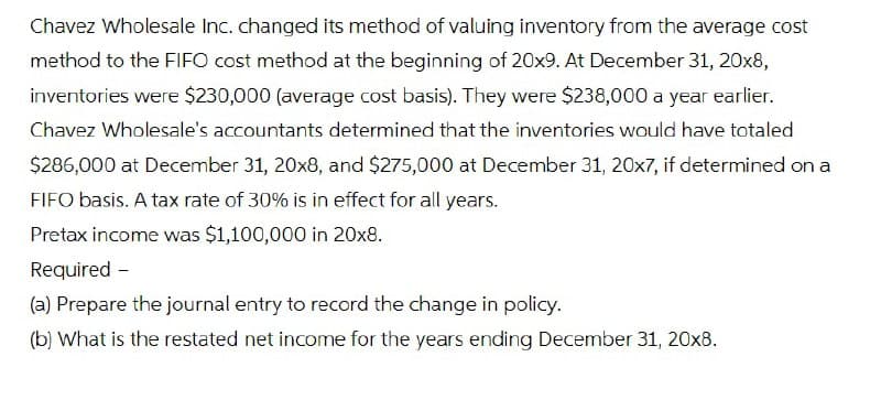 Chavez Wholesale Inc. changed its method of valuing inventory from the average cost
method to the FIFO cost method at the beginning of 20x9. At December 31, 20x8,
inventories were $230,000 (average cost basis). They were $238,000 a year earlier.
Chavez Wholesale's accountants determined that the inventories would have totaled
$286,000 at December 31, 20x8, and $275,000 at December 31, 20x7, if determined on a
FIFO basis. A tax rate of 30% is in effect for all years.
Pretax income was $1,100,000 in 20x8.
Required -
(a) Prepare the journal entry to record the change in policy.
(b) What is the restated net income for the years ending December 31, 20x8.
