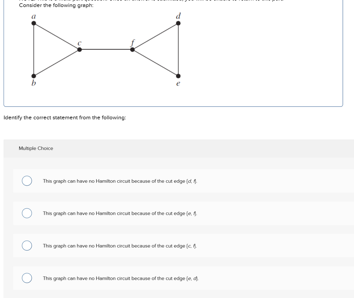 Consider the following graph:
a
b
Identify the correct statement from the following:
Multiple Choice
This graph can have no Hamilton circuit because of the cut edge {d, f}.
This graph can have no Hamilton circuit because of the cut edge {e, f}.
This graph can have no Hamilton circuit because of the cut edge {c, f}.
This graph can have no Hamilton circuit because of the cut edge {e, d}.