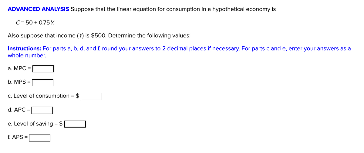 ADVANCED ANALYSIS Suppose that the linear equation for consumption in a hypothetical economy is
C= 50 + 0.75 Y.
Also suppose that income (Y) is $500. Determine the following values:
Instructions: For parts a, b, d, and f, round your answers to 2 decimal places if necessary. For parts c and e, enter your answers as a
whole number.
a. MPC =
b. MPS =
c. Level of consumption = $
d. APC =
e. Level of saving = $
f. APS
