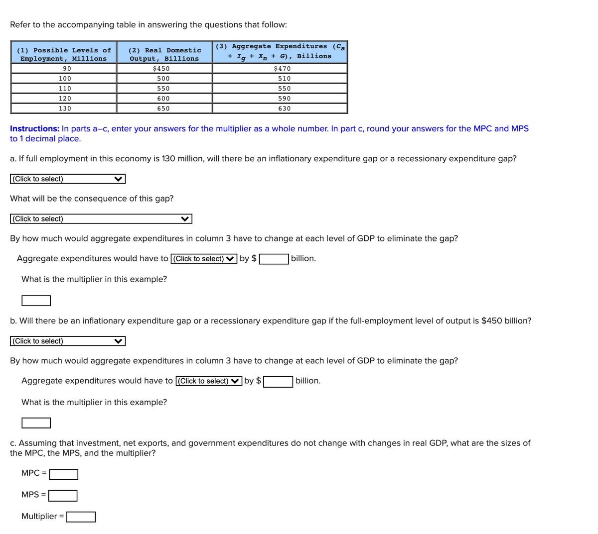 Refer to the accompanying table in answering the questions that follow:
(3) Aggregate Expenditures (Ca
(1) Possible Levels of
Employment, Millions
(2) Real Domestic
Output, Billions
+ Ig
Хр, + G), вillions
90
$450
$470
100
500
510
110
550
550
120
600
590
130
650
630
Instructions: In parts a-c, enter your answers for the multiplier as a whole number. In part c, round your answers for the MPC and MPS
to 1 decimal place.
a. If full employment in this economy is 130 million, will there be an inflationary expenditure gap or a recessionary expenditure gap?
(Click to select)
What will be the consequence of this gap?
(Click to select)
By how much would aggregate expenditures in column 3 have to change at each level of GDP to eliminate the gap?
Aggregate expenditures would have to (Click to select) ♥ by $
billion.
What is the multiplier in this example?
b. Will there be an inflationary expenditure gap or a recessionary expenditure gap if the full-employment level of output is $450 billion?
(Click to select)
By how much would aggregate expenditures in column 3 have to change at each level of GDP to eliminate the gap?
Aggregate expenditures would have to (Click to select) V by $
billion.
What is the multiplier in this example?
c. Assuming that investment, net exports, and government expenditures do not change with changes in real GDP, what are the sizes of
the MPC, the MPS, and the multiplier?
MPC =
MPS =
Multiplier =
