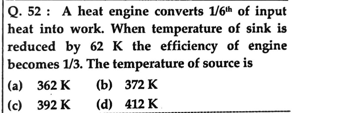 Q. 52: A heat engine converts 1/6th of input
heat into work. When temperature of sink is
reduced by 62 K the efficiency of engine
becomes 1/3. The temperature of source is
(a) 362 K (b)
372 K
(c) 392 K
(d) 412 K