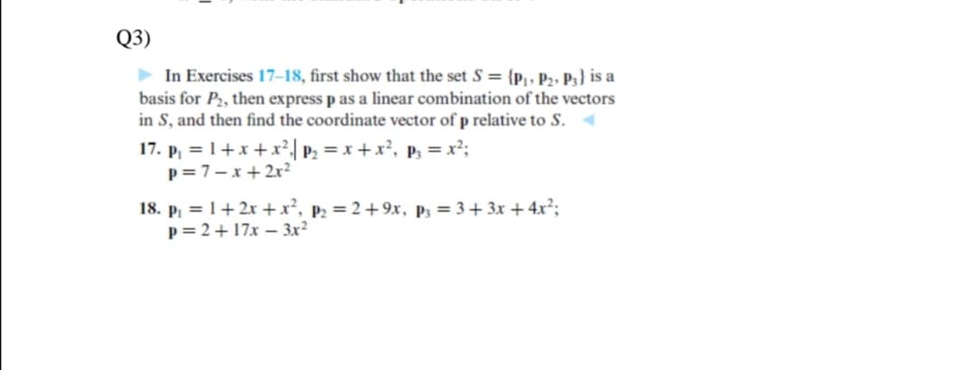 Q3)
> In Exercises 17–18, first show that the set S = {p|, P2» P3} is a
basis for P2, then express p as a linear combination of the vectors
in S, and then find the coordinate vector of p relative to S.
17. p, = 1+x +x²| P2 = x +x², p, = x²;
p= 7-x+2x²
18. p, = 1+2x +x², p2 = 2+9x, P3 = 3+ 3x + 4.x²;
p= 2+17x – 3x²
