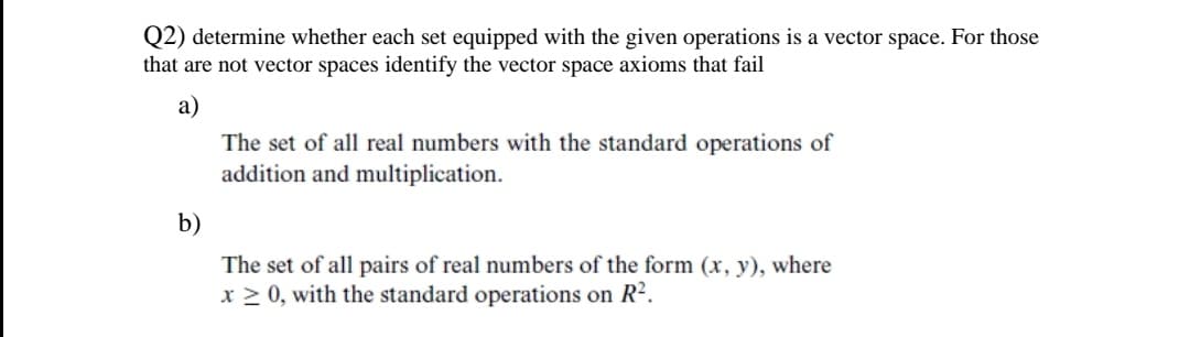 Q2) determine whether each set equipped with the given operations is a vector space. For those
that are not vector spaces identify the vector space axioms that fail
a)
The set of all real numbers with the standard operations of
addition and multiplication.
b)
The set of all pairs of real numbers of the form (x, y), where
x > 0, with the standard operations on R2.
