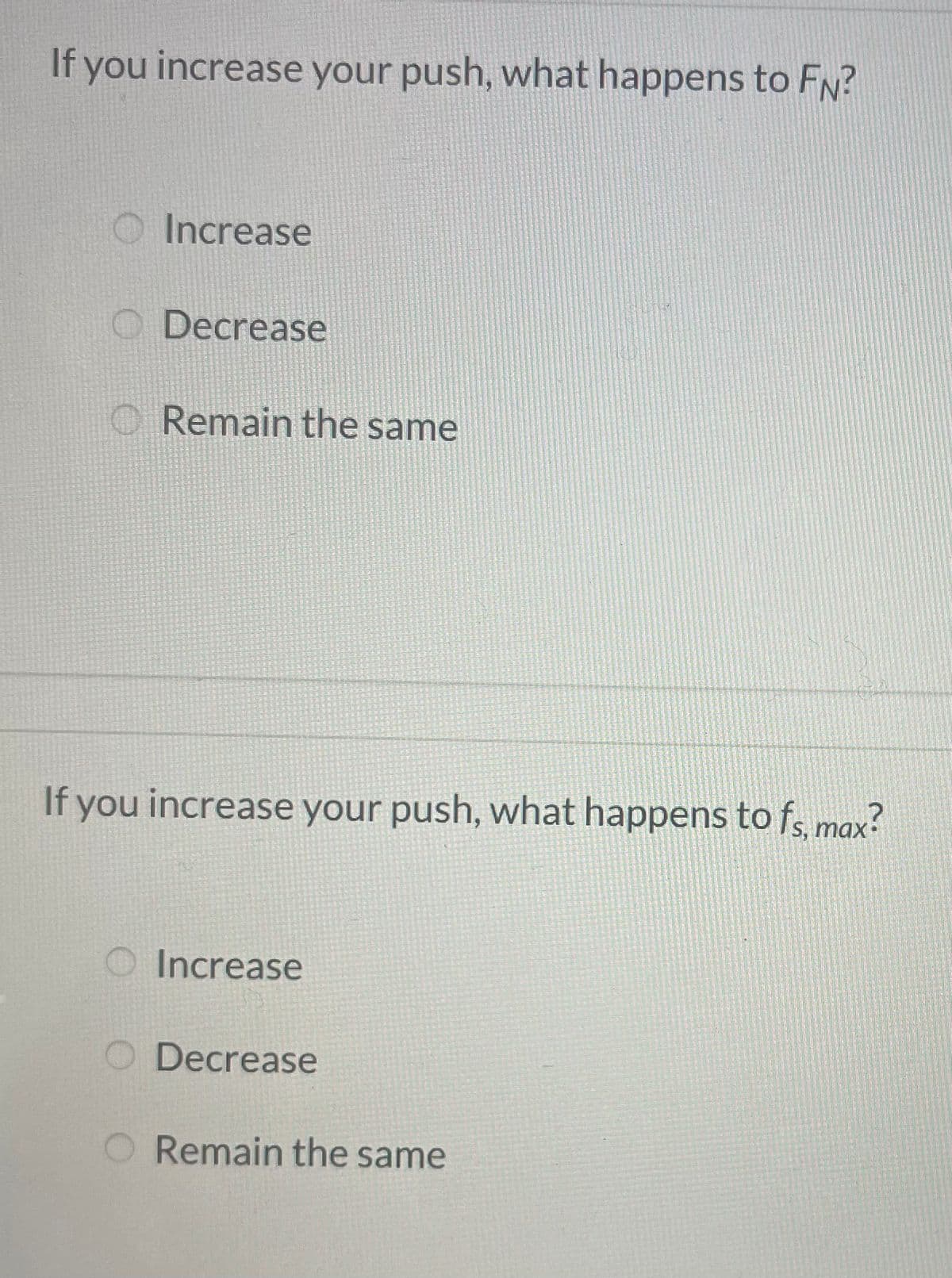 If you increase your push, what happens to FN?
O Increase
O Decrease
O Remain the same
If you increase your push, what happens to f, max?
O Increase
Decrease
Remain the same

