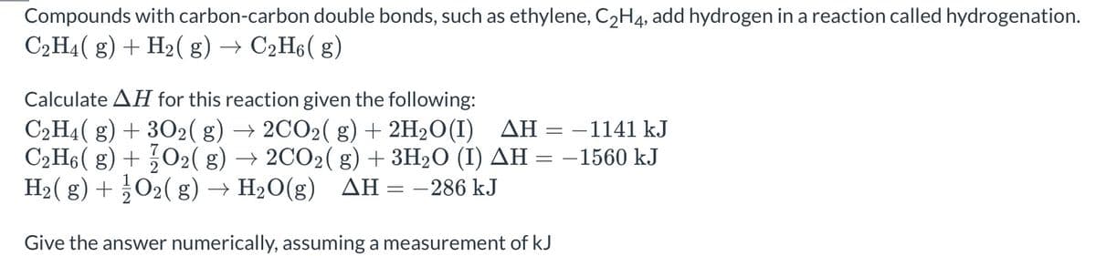 Compounds with carbon-carbon double bonds, such as ethylene, C2H4, add hydrogen in a reaction called hydrogenation.
C2H4( g) + H2( g) → C2H6( g)
Calculate AH for this reaction given the following:
C2H4( g) + 302( g)
C2H6 ( g) + 02( g) → 2CO2( g) + 3H2O (I) AH = -1560 kJ
H2( g) + 02( g) → H2O(g) AH = -286 kJ
→ 2CO2( g) + 2H2O(I) AH = –1141 kJ
Give the answer numerically, assuming a measurement of kJ
