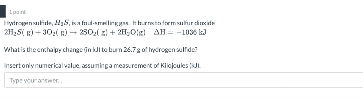 1 point
Hydrogen sulfide, H2S, is a foul-smelling gas. It burns to form sulfur dioxide
2H2S( g) + 3O2( g) → 2SO2( g) + 2H2O(g) AH=-1036 kJ
What is the enthalpy change (in kJ) to burn 26.7 g of hydrogen sulfide?
Insert only numerical value, assuming a measurement of Kilojoules (kJ).
Type your answer...
