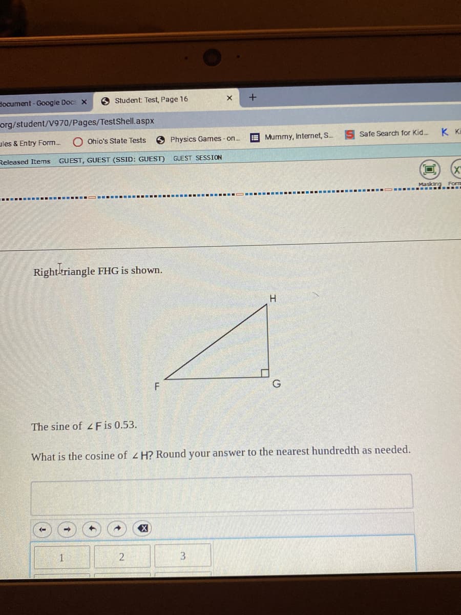 document - Google Docs x
6 Student: Test, Page 16
org/student/V970/Pages/TestShell.aspx
ules & Entry Form.
Ohio's State Tests
Physics Games - on..
E Mummy, Internet, S.
S Safe Search for Kid
K Ki
Released Items GUEST, GUEST (SSID: GUEST) GUEST SESSION
Masking Form
Righttriangle FHG is shown.
The sine of z Fis 0.53.
What is the cosine of H? Round your answer to the nearest hundredth as needed.
2
