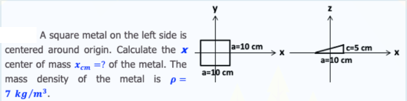 A square metal on the left side is
|a=10 cm
1c=5 cm
a=10 cm
centered around origin. Calculate the x
center of mass xcm =? of the metal. The
mass density of the metal is p=
7 kg/m³.
а-10 сm
