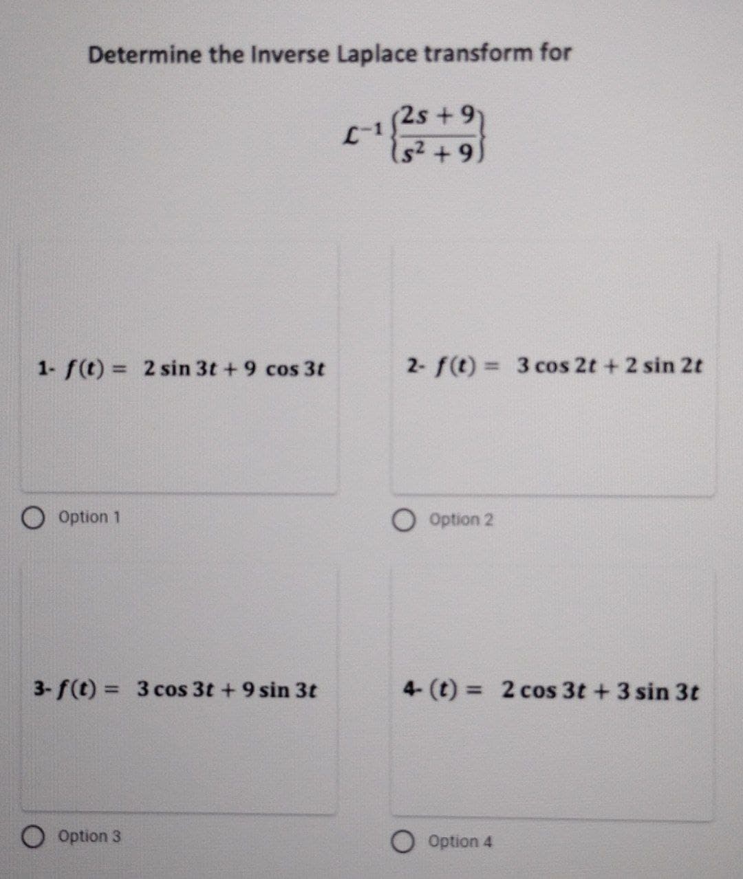 Determine the Inverse Laplace transform for
1- f(t) = 2 sin 3t+ 9 cos 3t
Option 1
3-f(t)= 3 cos 3t + 9 sin 3t
Option 3
L-
+9
(s² +9)
2- f(t) = 3 cos 2t + 2 sin 2t
Option 2
4- (t) = 2 cos 3t + 3 sin 3t
Option 4