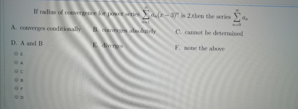 00
If radius of convergence for power series an(r-3)" is 2,then the series )
an
A. converges conditionally
B. converges absolutely
C. cannot be determined
D. A and B
E. diverges
F. none the above
B
. . O O O 0
