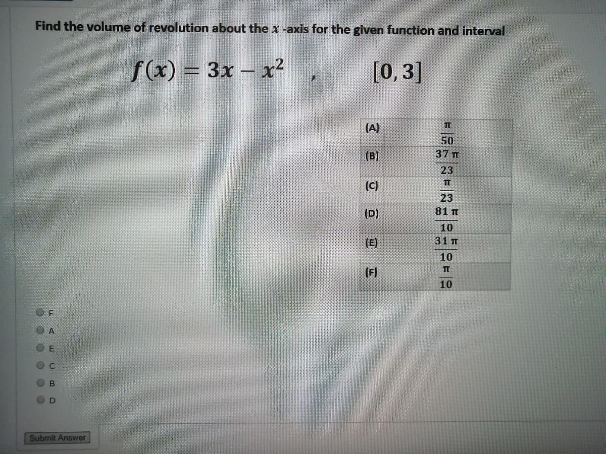 Find the volume of revolution about the x -axis for the given function and interval
fx) = 3x - x?
[0, 3]
(A)
50
(B)
37 m
23
TE
(c)
23
(D)
81 т
10
(E)
31 п
10
(F]
10
Submit Answer
