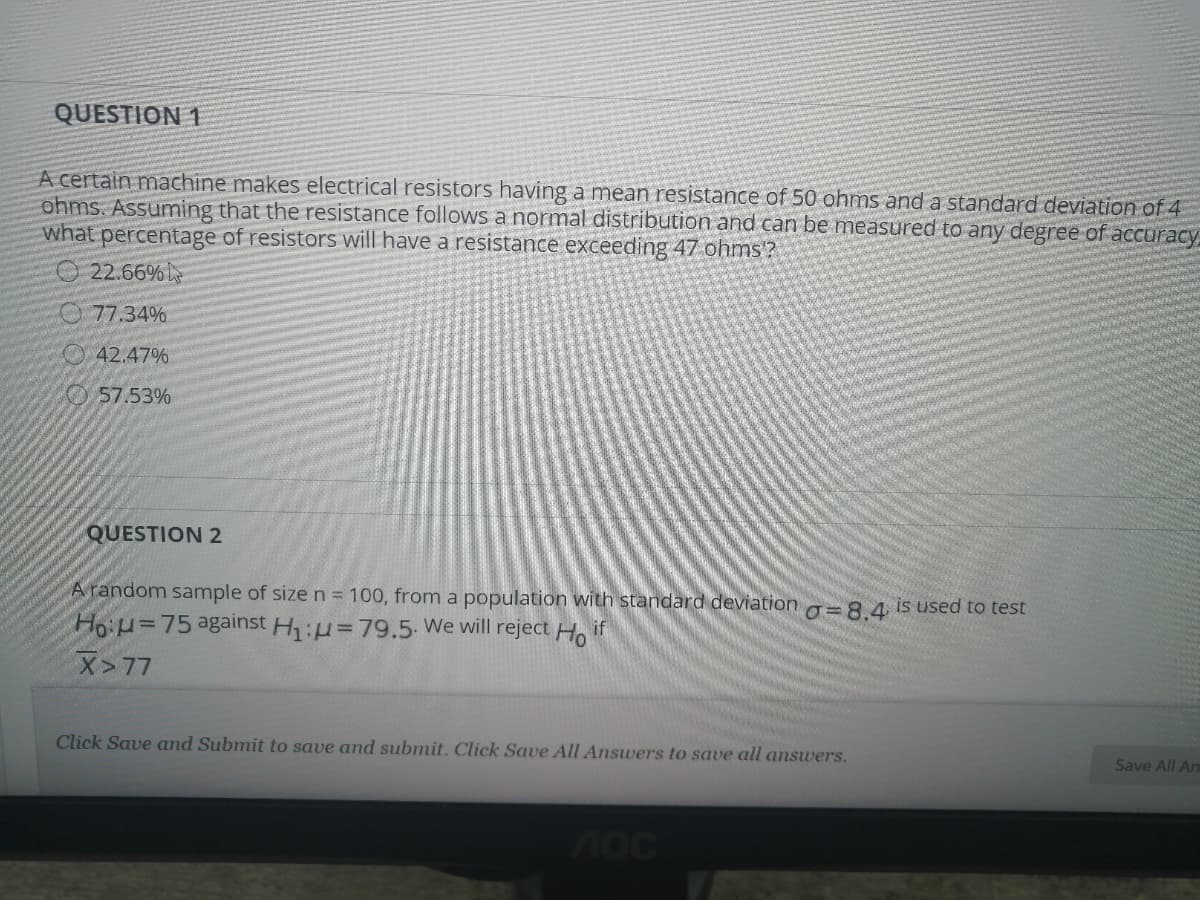 QUESTION 1
A certain machine makes electrical resistors having a mean resistance of 50 ohms and a standard deviation of 4
ohms. Assuming that the resistance follows a normal distribution and can be measured to any degree of accuracy,
what percentage of resistors will have a resistance exceeding 47 ohms?
O 22.66%L
O 77.34%
O 42.47%
57.53%
QUESTION 2
A random sample of sizen= 100, from a population with standard deviation g=8 4 is used to test
HoiH=75 against H:u=79.5. We will reject Ho if
X>77
Click Save and Submit to save and submit. Click Save All Answers to save all answers.
Save All An
70c
