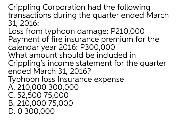 Crippling Corporation had the following
transactions during the quarter ended March
31, 2016:
Loss from typhoon damage: P210,000
Payment of fire insurance premium for the
calendar year 2016: P300,000
What amount should be included in
Crippling's income statement for the quarter
ended March 31, 2016?
Typhoon loss Insurance expense
А. 210,000 300,000
C. 52,500 75,000
В. 210,000 75,000
D. 0 300,000
