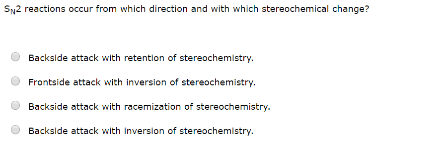 SN2 reactions occur from which direction and with which stereochemical change?
Backside attack with retention of stereochemistry.
Frontside attack with inversion of stereochemistry
Backside attack with racemization of stereochemistry.
Backside attack with inversion of stereochemistry.
