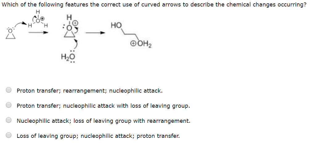 Which of the following features the correct use of curved arrows to describe the chemical changes occurring?
Н
н
Но
гное
Proton transfer; rearrangement; nucleophilic attack.
Proton transfer; nucleophilic attack with loss of leaving group
Nucleophilic attack; loss of leaving group with rearrangement.
Loss of leaving group; nucleophilic attack; proton transfer.
